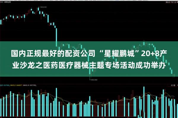 国内正规最好的配资公司 “星耀鹏城”20+8产业沙龙之医药医疗器械主题专场活动成功举办