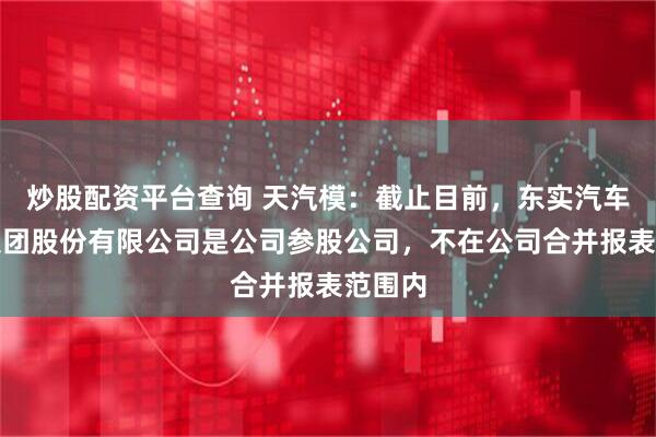 炒股配资平台查询 天汽模：截止目前，东实汽车科技集团股份有限公司是公司参股公司，不在公司合并报表范围内