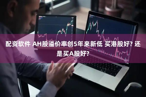 配资软件 AH股溢价率创5年来新低 买港股好? 还是买A股好?