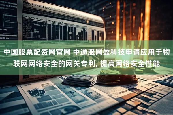 中国股票配资网官网 中通服网盈科技申请应用于物联网网络安全的网关专利, 提高网络安全性能