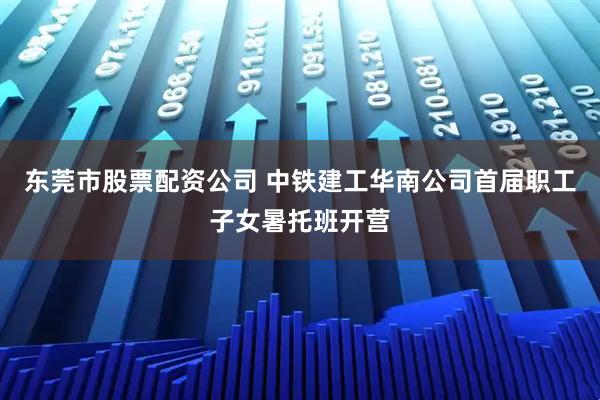 东莞市股票配资公司 中铁建工华南公司首届职工子女暑托班开营