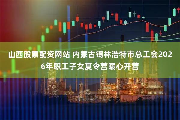 山西股票配资网站 内蒙古锡林浩特市总工会2026年职工子女夏令营暖心开营