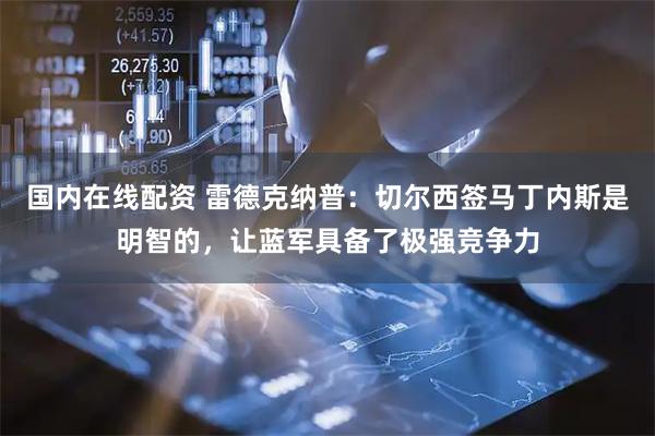国内在线配资 雷德克纳普：切尔西签马丁内斯是明智的，让蓝军具备了极强竞争力