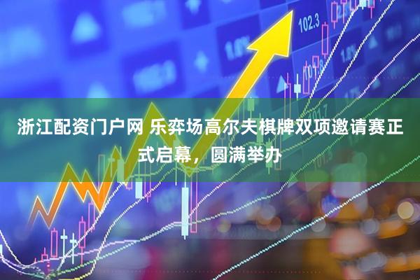浙江配资门户网 乐弈场高尔夫棋牌双项邀请赛正式启幕，圆满举办